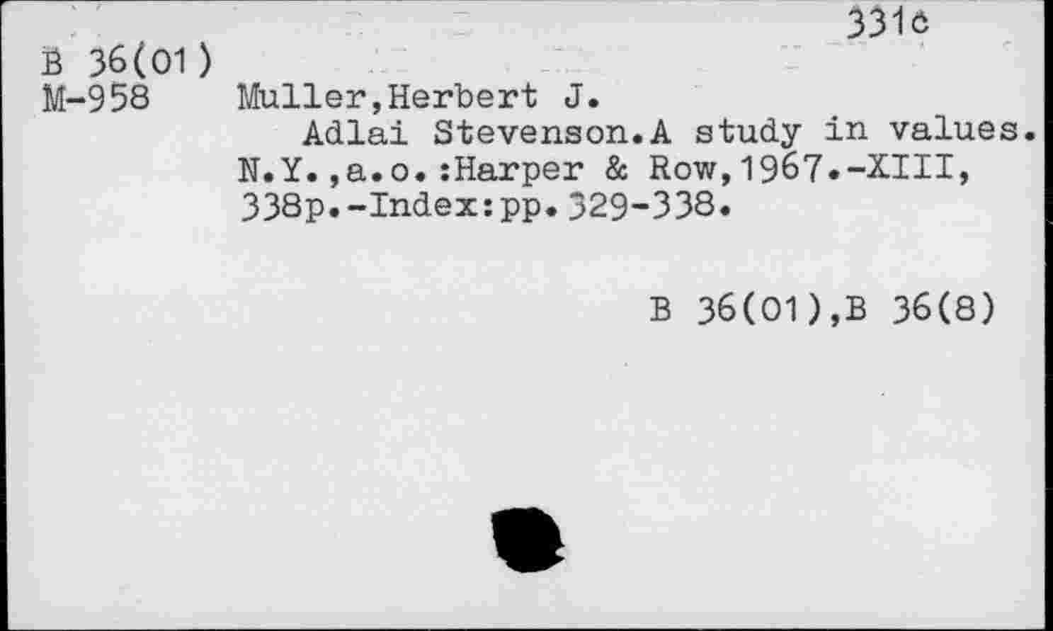 ﻿B 36(01) M-958
3316
Muller,Herbert J.
Adlai Stevenson.A study in values. N.Y.,a.o.:Harper & Row,1967.-XIII, 338p.-Index:pp.329-338.
B 36(01),B 36(8)